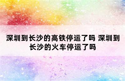 深圳到长沙的高铁停运了吗 深圳到长沙的火车停运了吗